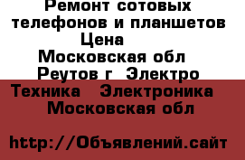 Ремонт сотовых телефонов и планшетов. › Цена ­ 300 - Московская обл., Реутов г. Электро-Техника » Электроника   . Московская обл.